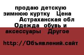 продаю детскую зимнюю куртку › Цена ­ 2 000 - Астраханская обл. Одежда, обувь и аксессуары » Другое   